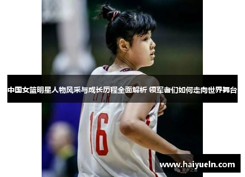 中国女篮明星人物风采与成长历程全面解析 领军者们如何走向世界舞台