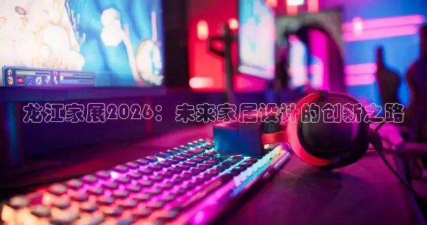 龙江家展2026：未来家居设计的创新之路